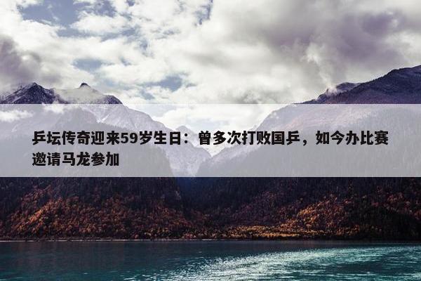 乒坛传奇迎来59岁生日：曾多次打败国乒，如今办比赛邀请马龙参加