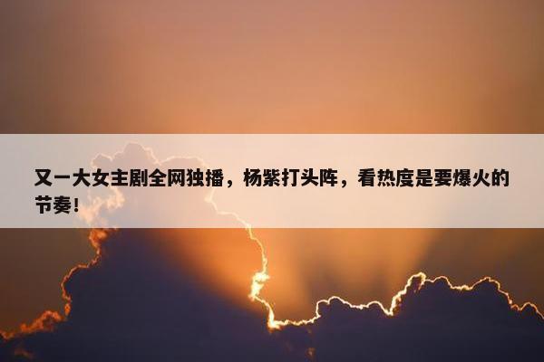 又一大女主剧全网独播，杨紫打头阵，看热度是要爆火的节奏！