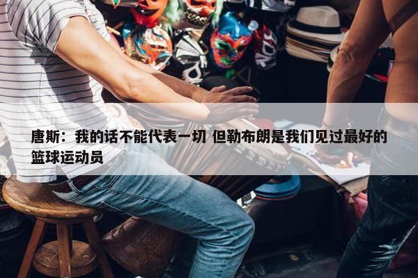 唐斯：我的话不能代表一切 但勒布朗是我们见过最好的篮球运动员