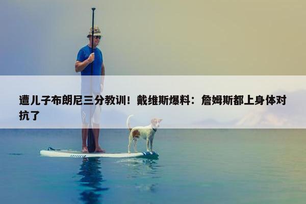 遭儿子布朗尼三分教训！戴维斯爆料：詹姆斯都上身体对抗了