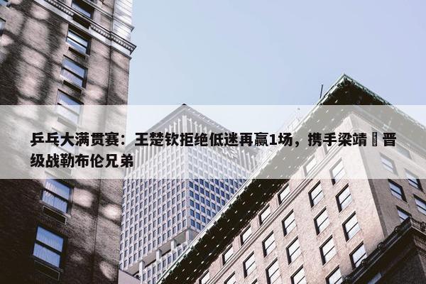 乒乓大满贯赛：王楚钦拒绝低迷再赢1场，携手梁靖崑晋级战勒布伦兄弟