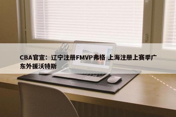 CBA官宣：辽宁注册FMVP弗格 上海注册上赛季广东外援沃特斯