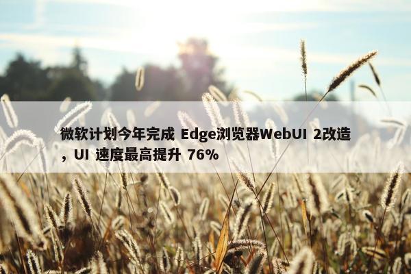 微软计划今年完成 Edge浏览器WebUI 2改造，UI 速度最高提升 76%