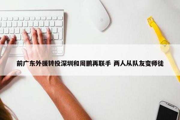 前广东外援转投深圳和周鹏再联手 两人从队友变师徒