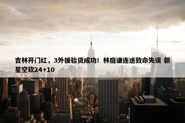 吉林开门红，3外援验货成功！林庭谦连送致命失误 新星空砍24+10