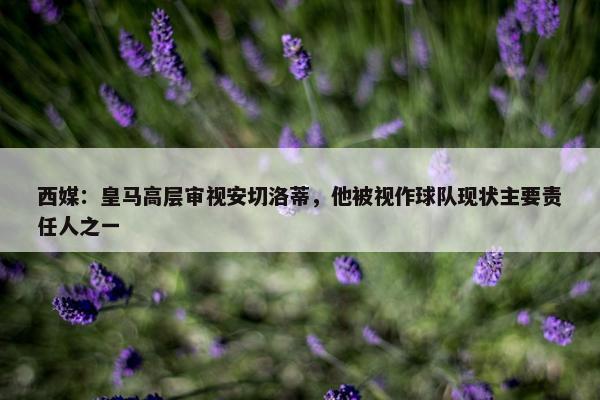 西媒：皇马高层审视安切洛蒂，他被视作球队现状主要责任人之一