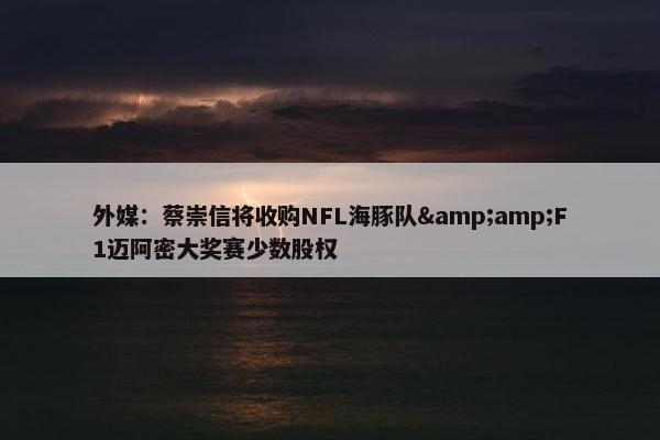 外媒：蔡崇信将收购NFL海豚队&amp;F1迈阿密大奖赛少数股权