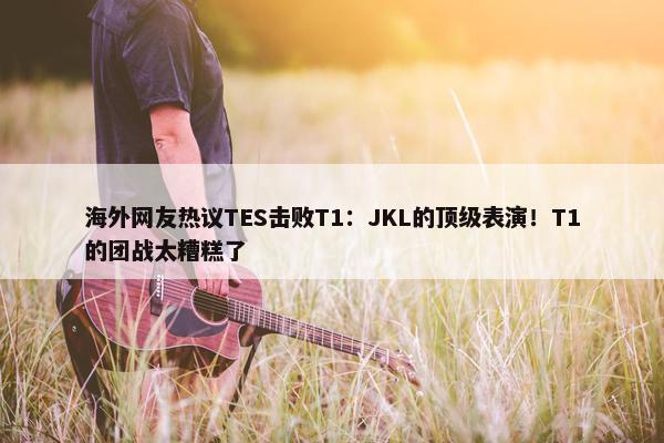 海外网友热议TES击败T1：JKL的顶级表演！T1的团战太糟糕了