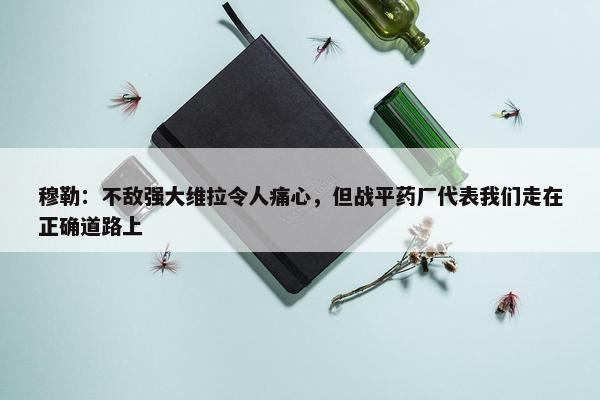 穆勒：不敌强大维拉令人痛心，但战平药厂代表我们走在正确道路上