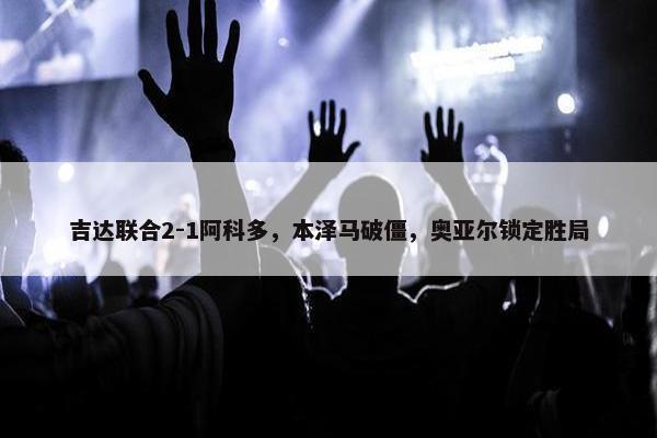 吉达联合2-1阿科多，本泽马破僵，奥亚尔锁定胜局