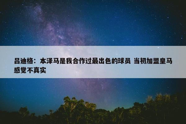 吕迪格：本泽马是我合作过最出色的球员 当初加盟皇马感觉不真实