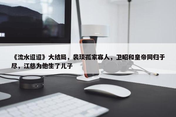 《流水迢迢》大结局，裴琰孤家寡人，卫昭和皇帝同归于尽，江慈为他生了儿子